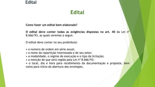 Edital
Edital
Como fazer um edital bem elaborado?
O edital deve conter todas as exigências dispostas no art. 40 da Lei nº
8.666/93, as quais veremos a seguir.
O edital deve conter no seu preâmbulo:
• o número de ordem em série anual;
• o nome da repartição interessada e de seu setor;
• a modalidade, o regime de execução e o tipo da licitação;
• a menção de que será regida pela Lei nº 8.666/93;
• o local, dia e hora para recebimento da documentação e proposta, bem
como para início da abertura dos envelopes.
 