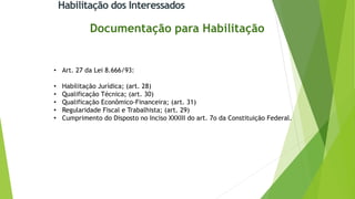 Habilitação dos Interessados
Documentação para Habilitação
• Art. 27 da Lei 8.666/93:
• Habilitação Jurídica; (art. 28)
• Qualificação Técnica; (art. 30)
• Qualificação Econômico-Financeira; (art. 31)
• Regularidade Fiscal e Trabalhista; (art. 29)
• Cumprimento do Disposto no Inciso XXXIII do art. 7o da Constituição Federal.
 