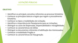 LICITAÇÕES PÚBLICAS
4
OBJETIVO:
• Identificar os principais conceitos referentes ao processo licitatório;
• Conhecer os princípios básicos e legais que regem o procedimento
licitatório;
• Conhecer os tipos e modalidades de Licitação;
• Identificar a Importância do Planejamento para as Licitações;
• Distinguir os casos de Dispensada, Dispensabilidade e Inexigíbilidade;
• Conhecer as características do Edital;
• Distinguir os documentos referentes à habilitação dos Interessados;
• Conhecer a modalidade Pregão; e
• Conhecer as características da Impugnação.
 