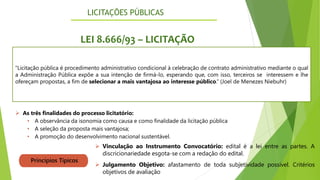 LICITAÇÕES PÚBLICAS
5
LEI 8.666/93 – LICITAÇÃO
"Licitação pública é procedimento administrativo condicional à celebração de contrato administrativo mediante o qual
a Administração Pública expõe a sua intenção de firmá-lo, esperando que, com isso, terceiros se interessem e lhe
ofereçam propostas, a fim de selecionar a mais vantajosa ao interesse público.“ (Joel de Menezes Niebuhr)
➢ As três finalidades do processo licitatório:
• A observância da isonomia como causa e como finalidade da licitação pública
• A seleção da proposta mais vantajosa;
• A promoção do desenvolvimento nacional sustentável.
Princípios Típicos
➢ Vinculação ao Instrumento Convocatório: edital é a lei entre as partes. A
discricionariedade esgota-se com a redação do edital.
➢ Julgamento Objetivo: afastamento de toda subjetividade possível. Critérios
objetivos de avaliação
 