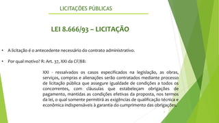 LICITAÇÕES PÚBLICAS
6
LEI 8.666/93 – LICITAÇÃO
• A licitação é o antecedente necessário do contrato administrativo.
• Por qual motivo? R: Art. 37, XXI da CF/88:
XXI - ressalvados os casos especificados na legislação, as obras,
serviços, compras e alienações serão contratados mediante processo
de licitação pública que assegure igualdade de condições a todos os
concorrentes, com cláusulas que estabeleçam obrigações de
pagamento, mantidas as condições efetivas da proposta, nos termos
da lei, o qual somente permitirá as exigências de qualificação técnica e
econômica indispensáveis à garantia do cumprimento das obrigações.
 