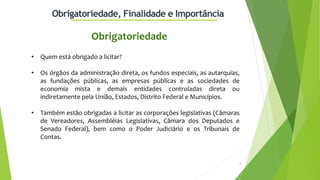 8
Obrigatoriedade, Finalidade e Importância
• Quem está obrigado a licitar?
• Os órgãos da administração direta, os fundos especiais, as autarquias,
as fundações públicas, as empresas públicas e as sociedades de
economia mista e demais entidades controladas direta ou
indiretamente pela União, Estados, Distrito Federal e Municípios.
• Também estão obrigadas a licitar as corporações legislativas (Câmaras
de Vereadores, Assembléias Legislativas, Câmara dos Deputados e
Senado Federal), bem como o Poder Judiciário e os Tribunais de
Contas.
Obrigatoriedade
 