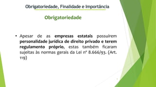 9
Obrigatoriedade, Finalidade e Importância
• Apesar de as empresas estatais possuírem
personalidade jurídica de direito privado e terem
regulamento próprio, estas também ficaram
sujeitas às normas gerais da Lei nº 8.666/93. (Art.
119)
Obrigatoriedade
 