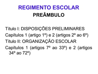 REGIMENTO ESCOLAR
PREÂMBULO
Título I: DISPOSIÇÕES PRELIMINARES
Capítulos 1 (artigo 1º) e 2 (artigos 2º ao 6º)
Título II: ORGANIZAÇÃO ESCOLAR
Capítulos 1 (artigos 7º ao 33º) e 2 (artigos
34º ao 72º)