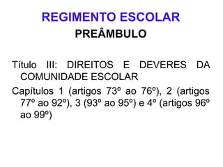 REGIMENTO ESCOLAR
PREÂMBULO
Título III: DIREITOS E DEVERES DA
COMUNIDADE ESCOLAR
Capítulos 1 (artigos 73º ao 76º), 2 (artigos
77º ao 92º), 3 (93º ao 95º) e 4º (artigos 96º
ao 99º)