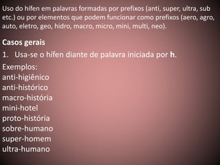 Uso do hífen em palavras formadas por prefixos (anti, super, ultra, sub 
etc.) ou por elementos que podem funcionar como prefixos (aero, agro, 
auto, eletro, geo, hidro, macro, micro, mini, multi, neo). 
Casos gerais 
1. Usa-se o hífen diante de palavra iniciada por h. 
Exemplos: 
anti-higiênico 
anti-histórico 
macro-história 
mini-hotel 
proto-história 
sobre-humano 
super-homem 
ultra-humano 
 