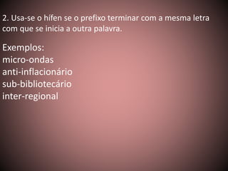 2. Usa-se o hífen se o prefixo terminar com a mesma letra 
com que se inicia a outra palavra. 
Exemplos: 
micro-ondas 
anti-inflacionário 
sub-bibliotecário 
inter-regional 
 