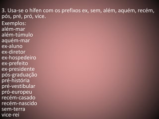 3. Usa-se o hífen com os prefixos ex, sem, além, aquém, recém, 
pós, pré, pró, vice. 
Exemplos: 
além-mar 
além-túmulo 
aquém-mar 
ex-aluno 
ex-diretor 
ex-hospedeiro 
ex-prefeito 
ex-presidente 
pós-graduação 
pré-história 
pré-vestibular 
pró-europeu 
recém-casado 
recém-nascido 
sem-terra 
vice-rei 
 