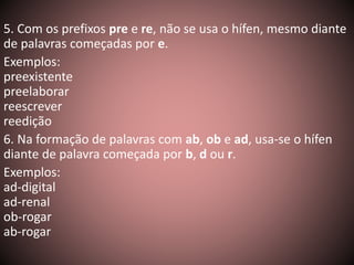 5. Com os prefixos pre e re, não se usa o hífen, mesmo diante 
de palavras começadas por e. 
Exemplos: 
preexistente 
preelaborar 
reescrever 
reedição 
6. Na formação de palavras com ab, ob e ad, usa-se o hífen 
diante de palavra começada por b, d ou r. 
Exemplos: 
ad-digital 
ad-renal 
ob-rogar 
ab-rogar 
 