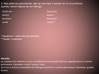 2. Nas palavras paroxítonas, não se usa mais o acento no i e no u tônicos 
quando vierem depois de um ditongo. 
Como era Como fica 
baiúca baiuca 
bocaiúva bocaiuva* 
cauíla cauila** 
* bacaiuva = certo tipo de palmeira 
**cauila = avarento 
Atenção: 
se a palavra for oxítona e o i ou o u estiverem em posição final (ou seguidos de s), o acento 
permanece. Exemplos: tuiuiú, tuiuiús, Piauí; 
se o i ou o u forem precedidos de ditongo crescente, o acento permanece. Exemplos: guaíba, 
Guaíra. 
 