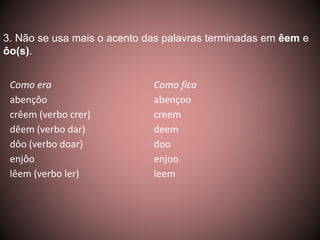 3. Não se usa mais o acento das palavras terminadas em êem e 
ôo(s). 
Como era Como fica 
abençôo abençoo 
crêem (verbo crer) creem 
dêem (verbo dar) deem 
dôo (verbo doar) doo 
enjôo enjoo 
lêem (verbo ler) leem 
 