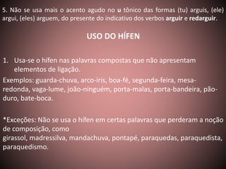 5. Não se usa mais o acento agudo no u tônico das formas (tu) arguis, (ele) 
argui, (eles) arguem, do presente do indicativo dos verbos arguir e redarguir. 
USO DO HÍFEN 
1. Usa-se o hífen nas palavras compostas que não apresentam 
elementos de ligação. 
Exemplos: guarda-chuva, arco-íris, boa-fé, segunda-feira, mesa-redonda, 
vaga-lume, joão-ninguém, porta-malas, porta-bandeira, pão-duro, 
bate-boca. 
*Exceções: Não se usa o hífen em certas palavras que perderam a noção 
de composição, como 
girassol, madressilva, mandachuva, pontapé, paraquedas, paraquedista, 
paraquedismo. 
 
