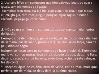 2. Usa-se o hífen em compostos que têm palavras iguais ou quase 
iguais, sem elementos de ligação. 
Exemplos: reco-reco, blá-blá-blá, zum-zum, tico-tico, tique-taque, 
cri-cri, glu-glu, rom-rom, pingue-pongue, zigue-zague, esconde-esconde, 
pega-pega, corre-corre. 
3. Não se usa o hífen em compostos que apresentam elementos 
de ligação. 
Exemplos: pé de moleque, pé de vento, pai de todos, dia a dia, fim 
de semana, cor de vinho, ponto e vírgula, camisa de força, cara de 
pau, olho de sogra. 
Incluem-se nesse caso os compostos de base oracional. Exemplos: 
maria vai com as outras, leva e traz, diz que diz que, deus me livre, 
deus nos acuda, cor de burro quando foge, bicho de sete cabeças, 
faz de conta. 
* Exceções: água-de-colônia, arco-da-velha, cor-de-rosa, mais-que-perfeito, 
pé-de-meia, ao deus-dará, à queima-roupa. 
 