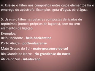 4. Usa-se o hífen nos compostos entre cujos elementos há o 
emprego do apóstrofo. Exemplos: gota-d'água, pé-d'água. 
5. Usa-se o hífen nas palavras compostas derivadas de 
topônimos (nomes próprios de lugares), com ou sem 
elementos de ligação. 
Exemplos: 
Belo Horizonte - belo-horizontino 
Porto Alegre - porto-alegrense 
Mato Grosso do Sul - mato-grossense-do-sul 
Rio Grande do Norte - rio-grandense-do-norte 
África do Sul - sul-africano 
 
