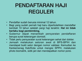 PENDAFTARAN HAJI
REGULER
• Pendaftar sudah berusia minimal 12 tahun.


• Bagi yang sudah pernah haji baru diperbolehkan mendaftar
kembali 10 tahun setelah pergi haji terakhir. Hal ini tidak
berlaku bagi pembimbing.


• Gubernur dapat menambah persyaratan pendaftaran
berupa surat keterangan domisili.


• Tidak perlu persyaratan surat keterangan sehat dari dokter.


• Jemaah melakukan setoran awal di BPS-BPIH dan
mendapat bukti setor dengan nomor validasi. Kemudian ke
Kankemenag Kab/Kota untuk mengisi SPPH, melakukan
photo biomatrik, sidik jari dan mendapatkan nomor porsi.
 
