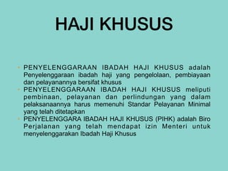 HAJI KHUSUS
• PENYELENGGARAAN IBADAH HAJI KHUSUS adalah
Penyelenggaraan ibadah haji yang pengelolaan, pembiayaan
dan pelayanannya bersifat khusus


• PENYELENGGARAAN IBADAH HAJI KHUSUS meliputi
pembinaan, pelayanan dan perlindungan yang dalam
pelaksanaannya harus memenuhi Standar Pelayanan Minimal
yang telah ditetapkan


• PENYELENGGARA IBADAH HAJI KHUSUS (PIHK) adalah Biro
Perjalanan yang telah mendapat izin Menteri untuk
menyelenggarakan Ibadah Haji Khusus
 
