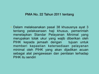 PMA No. 22 Tahun 2011 tentang
• Dalam melaksanakan pasal 38 khususnya ayat 3
tentang pelaksanaan haji khusus, pemerintah
menetapkan Standar Pelayanan Minimal yang
merupakan tolak ukur yang wajib diberikan oleh
PIHK kepada jemaah dengan tujuan untuk
memberi kepastian ketersediaan pelayanan
minimal oleh PIHK yang akan dijadikan acuan
sebagai alat pengawasan dan penilaian terhadap
PIHK itu sendiri
 