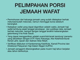 PELIMPAHAN PORSI
JEMAAH WAFAT
• Permohonan dari keluarga jemaah yang sudah ditetapkan berhak
melunasi/sudah melunasi, namun meninggal dunia sebelum
berangkat.


• Kebijakan wafat yang dapat digantikan adalah waktu Jemaah haji
wafat terhitung sejak tanggal penetapan dan publikasi data Jemaah
berhak melunasi, sampai dengan tanggal terakhir keberangkatan
gelombang II ke Arab Saudi.
	
	
	
	
	


• Yang dapat menggantikan adalah suami/istri/anak kandung/ menantu
yang dibuktikan dengan KTP, Kartu Keluarga, Ake Kelahiran/Surat
Kenal Lahir, Ijazah dan Salinan Akta Nikah.


• Verifikasi dilakukan di Kankemenag Kab/Kota, Kanwil Provinsi dan
Direktorat Pelayanan Haji Dalam Negeri DJPHU.


• Jemaah pengganti diberangkatkan pada musim haji tahun berjalan
atau tahun berikutnya.
 