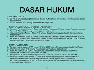 DASAR HUKUM
• UNDANG-UNDANG

1. UU No.13 tahun 2008 yang telah direvisi dengan UU No.8 tahun 2019 tentang Penyelenggaraan Ibadah
Haji dan Umrah

2. UU No. 34 tahun 2014 tentang Pengelolaan Keuangan Haji

• PERATURAN/KEPUTUSAN PRESIDEN/PEMERINTAH

3. Peraturan Pemerintah Nomor 79 Tahun 2012 tentang Pelaksanaan Undang-Undang Republik Indonesia
Nomor 13 Tahun 2008 tentang Penyelenggaraan Ibadah Haji 

4. Keputusan Presiden Nomor 7 Tahun 2018 tentang Biaya Penyelenggaraan Ibadah Haji reguler Tahun
1439H/2018M

5. KEPUTUSAN PRESIDEN RI NOMOR 8 TAHUN 2019 TENTANG BIAYA PENYELENGGARAAN IBADAH
HAJI TAHUN 1440H/2019M DAN PENGELUARAN PENYELENGGARAAN IBADAH HAJI TAHUN TAHUN
1440H/2019M YANG BERSUMBER DARI NILAI MANFAAT

• PERATURAN MENTERI

6. Peraturan Menteri Agama (PMA) Nomor 13 Tahun 2018 tentang Penyelenggaraan Ibadah Haji Reguler

7. PMA Nomor 8 Tahun 2018 tentang Penyelenggaraan Perjalanan Ibadah Umrah

8. KEPUTUSAN MENTERI AGAMA REPUBLIK INDONESIA NOMOR 29 TAHUN 2019 TENTANG
PENETAPAN KUOTA HAJI TAHUN 1440H/2019M

9. KMA Nomor 176 Tahun 2019 tentang Penetapan Kuota Haji Tambahan Tahun 1440H/2019M

10. Peraturan Menteri Agama Nomor 23 Tahun 2016 tentang Penyelenggaraan Ibadah Haji Khusus
sebagaimana telah diubah terakhir dengan Peraturan Menteri Agama Nomor 11 Tahun 2017

11. Keputusan Menteri Agama RI No 719 th 2020 tentang Pedoman Penyelenggaraan Pedoman Perjalanan
Umrah Pada Masa Pandemi
3
 