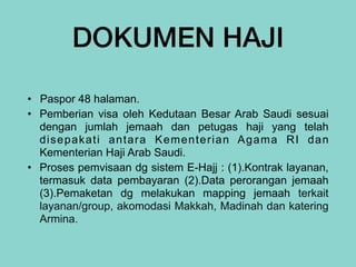 DOKUMEN HAJI
• Paspor 48 halaman.


• Pemberian visa oleh Kedutaan Besar Arab Saudi sesuai
dengan jumlah jemaah dan petugas haji yang telah
disepakati antara Kementerian Agama RI dan
Kementerian Haji Arab Saudi.


• Proses pemvisaan dg sistem E-Hajj : (1).Kontrak layanan,
termasuk data pembayaran (2).Data perorangan jemaah
(3).Pemaketan dg melakukan mapping jemaah terkait
layanan/group, akomodasi Makkah, Madinah dan katering
Armina.
 