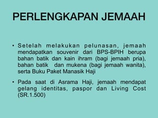 PERLENGKAPAN JEMAAH
• Setelah melakukan pelunasan, jemaah
mendapatkan souvenir dari BPS-BPIH berupa
bahan batik dan kain ihram (bagi jemaah pria),
bahan batik dan mukena (bagi jemaah wanita),
serta Buku Paket Manasik Haji


• Pada saat di Asrama Haji, jemaah mendapat
gelang identitas, paspor dan Living Cost
(SR.1.500)
 