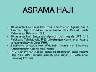 ASRAMA HAJI
• 10 Asrama Haji Embarkasi milik Kementerian Agama dan 3
Asrama Haji Embarkasi milik Pemerintah Daerah, yaitu
Palembang, Batam dan Solo.


• 10 Asrama Haji Embarkasi dipimpin oleh Kepala UPT (Unit
Pelaksana Teknis), yaitu PNS dilingkungan Kementerian Agama
langsung dibawah Dirjen PHU.


• Selebihnya berstatus Non UPT, baik Asrama Haji Embarkasi
Antara maupun Asrama Haji Transit


• PNS Kementerian Agama dapat diperbantukan pada Asrama
Haji Non UPT dengan persetujuan Dirjen PHU/Kakanwil
Kemenag Provinsi.
 