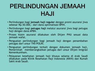 PERLINDUNGAN JEMAAH
HAJI
• Perlindungan bagi jemaah haji reguler dengan premi asuransi jiwa
sebesar Rp.50.000,- dari dana optimalisasi BPIH.


• Perlindungan bagi petugas haji melalui asuransi jiwa bagi petugas
haji dengan dana APBN.


• Proses klaim asuransi dilakukan oleh Ditjen PHU sesuai data
jemaah wafat.


• Penguatan perlindungan bagi jemaah haji dengan penambahan
petugas dari unsur TNI/POLRI.


• Penguatan perlindungan terkait dengan dokumen jemaah haji,
Pemerintah memberangkatkan petugas dari unsur Ditjen Imigrasi
Kemenkumham.


• Pelayanan kesehatan jemaah haji khusus selama di Arab Saudi
dilakukan pada Klinik Kesehatan Haji Indonesia (KKHI) dan Rumah
Sakit Arab Saudi.
 