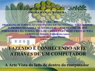 ESCOLA MANUEL BANDEIRA
NTE – VHA - RO
PROGRAMA DE FORMAÇÃO CONTINUADA EM TECNOLOGIA EDUCACIONAL
INTRODUÇÃO À EDUCAÇÃO DIGITAL – 2º SEMESTRE DE 2010
FORMADORA DA TURMA: RITA DE CÁSSIA CARVALHO FREITAS WILL
CURSISTAS: Reinaldo Eliziário dos santos
Rosilei Almeida dos Santos Moraes
TURMA: 15472
FAZENDO E CONHECENDO ARTE
ATRÁVES DE UM COMPUTADOR
A Arte Vista do lado de dentro do computador
Introdução a Educação DigitalIntrodução a Educação Digital
 