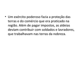 • Um exército poderoso fazia a proteção das
terras e do comércio que era praticado na
região. Além de pagar impostos, as aldeias
deviam contribuir com soldados e lavradores,
que trabalhavam nas terras da nobreza.
 