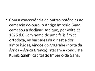 • Com a concorrência de outras potências no
comércio do ouro, o Antigo Império Gana
começou a declinar. Até que, por volta de
1076 d.C., em nome de uma fé islâmica
ortodoxa, os berberes da dinastia dos
almorávidas, vindos do Magrebe (norte da
África – África Branca), atacam e conquista
Kumbi Saleh, capital do Império de Gana.
 
