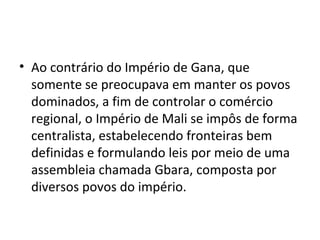 • Ao contrário do Império de Gana, que
somente se preocupava em manter os povos
dominados, a fim de controlar o comércio
regional, o Império de Mali se impôs de forma
centralista, estabelecendo fronteiras bem
definidas e formulando leis por meio de uma
assembleia chamada Gbara, composta por
diversos povos do império.
 
