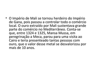 • O Império de Mali se tornou herdeiro do Império
de Gana, pois passou a controlar todo o comércio
local. O ouro extraído por Mali sustentava grande
parte do comércio no Mediterrâneo. Conta-se
que, entre 1324 e 1325, Mansa Mussa, em
peregrinação a Meca, parou para uma visita ao
Cairo e teria presenteado tantas pessoas com
ouro, que o valor desse metal se desvalorizou por
mais de 10 anos.
 