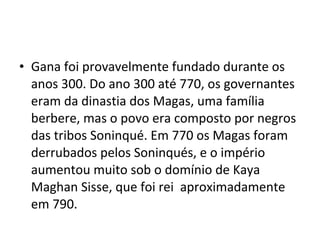 • Gana foi provavelmente fundado durante os
anos 300. Do ano 300 até 770, os governantes
eram da dinastia dos Magas, uma família
berbere, mas o povo era composto por negros
das tribos Soninqué. Em 770 os Magas foram
derrubados pelos Soninqués, e o império
aumentou muito sob o domínio de Kaya
Maghan Sisse, que foi rei aproximadamente
em 790.
 