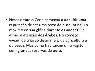 • Nessa altura o Gana começou a adquirir uma
reputação de ser uma terra de ouro. Atingiu o
máximo da sua glória durante os anos 900 e
atraiu a atenção dos Árabes. No começo
viviam da criação de animais, da agricultura e
da pesca. Mas como habitavam uma região
com grandes reservas de ouro,
 