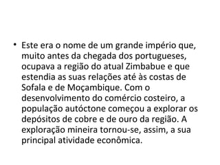 • Este era o nome de um grande império que,
muito antes da chegada dos portugueses,
ocupava a região do atual Zimbabue e que
estendia as suas relações até às costas de
Sofala e de Moçambique. Com o
desenvolvimento do comércio costeiro, a
população autóctone começou a explorar os
depósitos de cobre e de ouro da região. A
exploração mineira tornou-se, assim, a sua
principal atividade econômica.
 