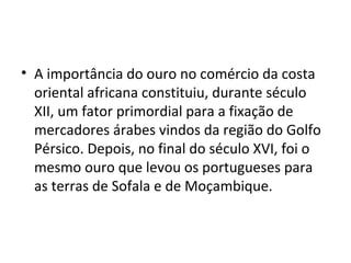 • A importância do ouro no comércio da costa
oriental africana constituiu, durante século
XII, um fator primordial para a fixação de
mercadores árabes vindos da região do Golfo
Pérsico. Depois, no final do século XVI, foi o
mesmo ouro que levou os portugueses para
as terras de Sofala e de Moçambique.
 