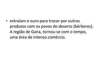 • extraíam o ouro para trocar por outros
produtos com os povos do deserto (bérberes).
A região de Gana, tornou-se com o tempo,
uma área de intenso comércio.
 
