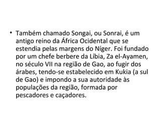 • Também chamado Songai, ou Sonrai, é um
antigo reino da África Ocidental que se
estendia pelas margens do Níger. Foi fundado
por um chefe berbere da Líbia, Za el-Ayamen,
no século VII na região de Gao, ao fugir dos
árabes, tendo-se estabelecido em Kukia (a sul
de Gao) e impondo a sua autoridade às
populações da região, formada por
pescadores e caçadores.
 