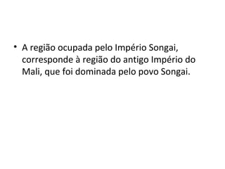 • A região ocupada pelo Império Songai,
corresponde à região do antigo Império do
Mali, que foi dominada pelo povo Songai.
 