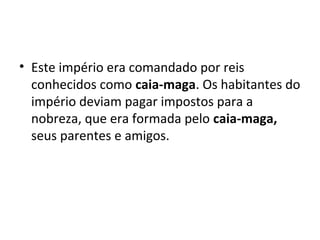 • Este império era comandado por reis
conhecidos como caia-maga. Os habitantes do
império deviam pagar impostos para a
nobreza, que era formada pelo caia-maga,
seus parentes e amigos.
 