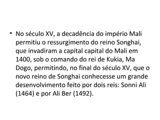 • No século XV, a decadência do império Mali
permitiu o ressurgimento do reino Songhai,
que invadiram a capital capital do Mali em
1400, sob o comando do rei de Kukia, Ma
Dogo, permitindo, no final do século XV, que o
novo reino de Songhai conhecesse um grande
desenvolvimento feito por dois reis: Sonni Ali
(1464) e por Ali Ber (1492).
 