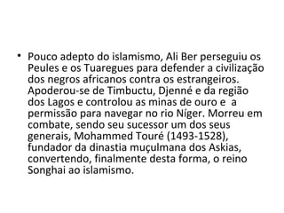 • Pouco adepto do islamismo, Ali Ber perseguiu os
Peules e os Tuaregues para defender a civilização
dos negros africanos contra os estrangeiros.
Apoderou-se de Timbuctu, Djenné e da região
dos Lagos e controlou as minas de ouro e a
permissão para navegar no rio Níger. Morreu em
combate, sendo seu sucessor um dos seus
generais, Mohammed Touré (1493-1528),
fundador da dinastia muçulmana dos Askias,
convertendo, finalmente desta forma, o reino
Songhai ao islamismo.
 