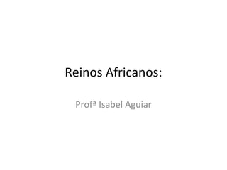 Reinos Africanos:
Profª Isabel Aguiar
 