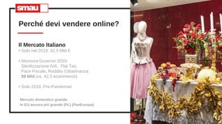 Perché devi vendere online?
3
Il Mercato Italiano
• Solo nel 2019: 42,5 Mld €
• Manovra Governo 2019:
Sterilizzazione IVA, Flat Tax,
Pace Fiscale, Reddito Cittadinanza:
39 Mld (vs. 42,5 ecommerce)
• Solo 2019, Pre-Pandemia!
Mercato domestico grande,
In EU ancora più grande (PL) (PanEuropa)
 