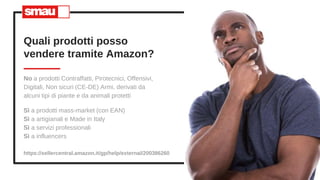 No a prodotti Contraffatti, Pirotecnici, Offensivi,
Digitali, Non sicuri (CE-DE) Armi, derivati da
alcuni tipi di piante e da animali protetti
Quali prodotti posso
vendere tramite Amazon?
7
https://sellercentral.amazon.it/gp/help/external/200386260
Sì a prodotti mass-market (con EAN)
Sì a artigianali e Made in Italy
Sì a servizi professionali
Sì a influencers
 
