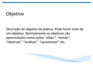 Objetivo
Descrição do objetivo da prática. Pode haver mais de
um objetivo. Normalmente os objetivos são
apresentados como ações “obter”, “extrair”,
“observar”, “analisar”, “caracterizar” etc.
 
