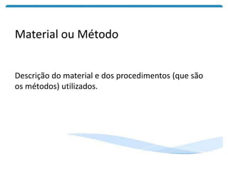 Material ou Método
Descrição do material e dos procedimentos (que são
os métodos) utilizados.
 