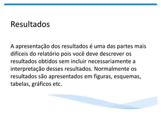 Resultados
A apresentação dos resultados é uma das partes mais
difíceis do relatório pois você deve descrever os
resultados obtidos sem incluir necessariamente a
interpretação desses resultados. Normalmente os
resultados são apresentados em figuras, esquemas,
tabelas, gráficos etc.
 
