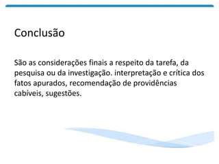 Conclusão
São as considerações finais a respeito da tarefa, da
pesquisa ou da investigação. interpretação e crítica dos
fatos apurados, recomendação de providências
cabíveis, sugestões.
 