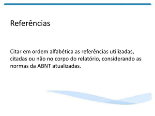 Referências
Citar em ordem alfabética as referências utilizadas,
citadas ou não no corpo do relatório, considerando as
normas da ABNT atualizadas.
 